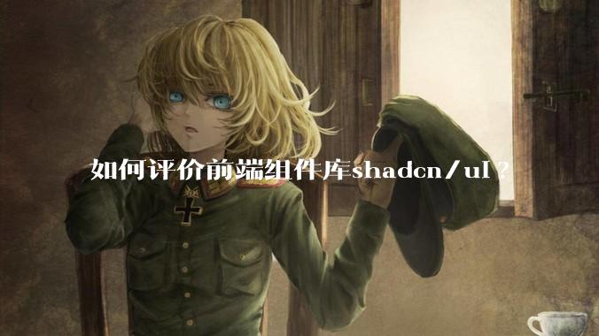 如何评价前端组件库shadcn/ui?