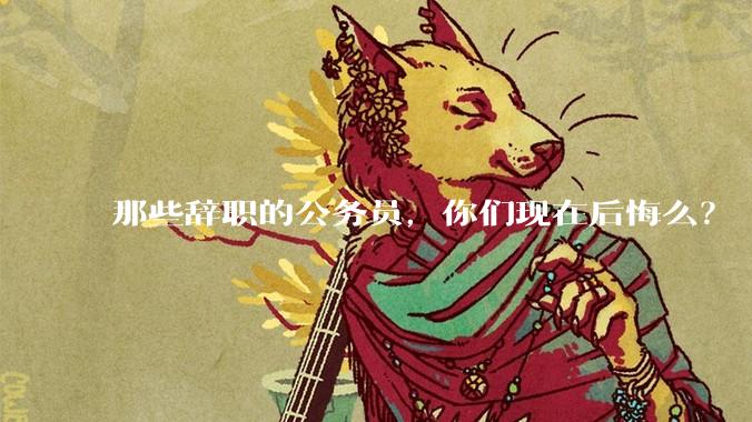 那些辞职的公务员，你们现在后悔么？