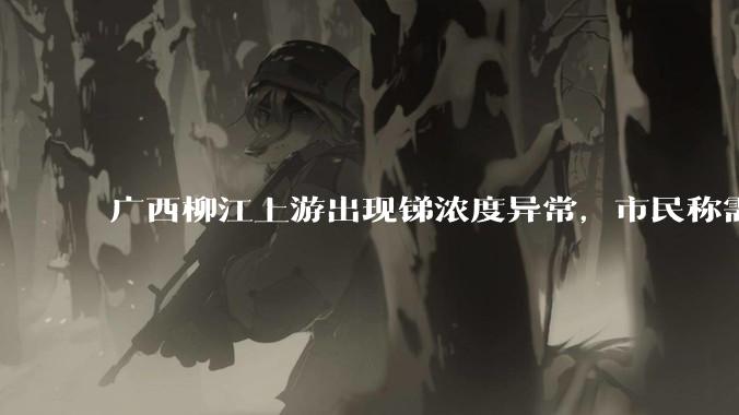 广西柳江上游出现锑浓度异常，市民称需从消防栓接水或买水，锑可能带来哪些危害？当地需如何妥善解决？