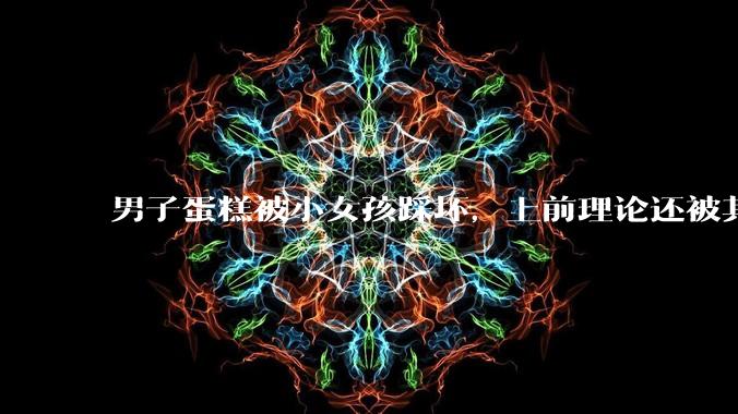 男子蛋糕被小女孩踩坏，上前理论还被其家长辱骂殴打，如果发生这种事情有比***里当事人更好的处理方法吗？