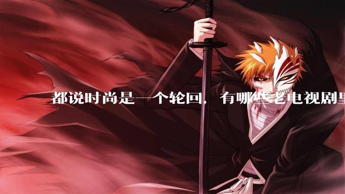 都说时尚是一个轮回，有哪些老电视剧里面的穿搭到现在都还是很潮的呢？