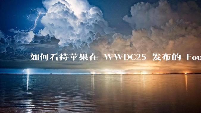 如何看待苹果在 WWDC25 发布的 Foundation 模型框架，它将为开发者和用户带来哪些改变？